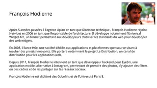 Après 5 années passées à l’agence Upian en tant que Directeur technique , François Hodierne rejoint
Netvibes en 2006 en tant que Responsable de l’architecture. Il développe notamment l’Universal
Widget API, un format permettant aux développeurs d’utiliser les standards du web pour développer
des web widgets.
En 2008, il lance H6e, une société dédiée aux applications et plateformes opensource visant à
incuber des projets innovants. Elle portera notamment le projet La Distribution, un canal de
distribution pour les applications web.
Depuis 2011, François Hodierne intervient en tant que développeur backend pour EyeEm, une
application mobile, alternative à Instagram, permettant de prendre des photos, d’y ajouter des filtres
ou des cadres et de les partager sur les réseaux sociaux.
François Hodierne est diplômé des Gobelins et de l’Université Paris 8.
François Hodierne
 