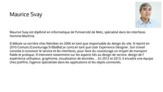 Maurice Svay est diplômé en informatique de l’Université de Metz, spécialisé dans les interfaces
Homme-Machine.
Il débute sa carrière chez Netvibes en 2006 en tant que responsable du design du site. Il rejoint en
2010 Comuto (Covoiturage.fr/BlaBlaCar.com) en tant que User Experience Designer. Son travail
consiste à concevoir le service et les interfaces, pour faire du covoiturage un moyen de transport
fiable et pratique. Il intervient notamment sur les aspects liés au design de service, design de l’
expérience utilisateur, graphisme, visualisation de données… En 2012 et 2013, il encadre une équipe
chez Joshfire, l’agence spécialisée dans les applications et les objets connectés.
Maurice Svay
 