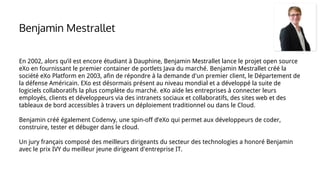 En 2002, alors qu’il est encore étudiant à Dauphine, Benjamin Mestrallet lance le projet open source
eXo en fournissant le premier container de portlets Java du marché. Benjamin Mestrallet créé la
société eXo Platform en 2003, afin de répondre à la demande d'un premier client, le Département de
la défense Américain. EXo est désormais présent au niveau mondial et a développé la suite de
logiciels collaboratifs la plus complète du marché. eXo aide les entreprises à connecter leurs
employés, clients et développeurs via des intranets sociaux et collaboratifs, des sites web et des
tableaux de bord accessibles à travers un déploiement traditionnel ou dans le Cloud.
Benjamin créé également Codenvy, une spin-off d’eXo qui permet aux développeurs de coder,
construire, tester et débuger dans le cloud.
Un jury français composé des meilleurs dirigeants du secteur des technologies a honoré Benjamin
avec le prix IVY du meilleur jeune dirigeant d'entreprise IT.
Benjamin Mestrallet
 