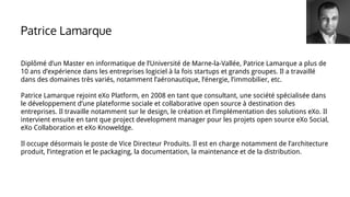 Patrice Lamarque
Diplômé d’un Master en informatique de l’Université de Marne-la-Vallée, Patrice Lamarque a plus de
10 ans d’expérience dans les entreprises logiciel à la fois startups et grands groupes. Il a travaillé
dans des domaines très variés, notamment l’aéronautique, l’énergie, l’immobilier, etc.
Patrice Lamarque rejoint eXo Platform, en 2008 en tant que consultant, une société spécialisée dans
le développement d’une plateforme sociale et collaborative open source à destination des
entreprises. Il travaille notamment sur le design, le création et l’implémentation des solutions eXo. Il
intervient ensuite en tant que project development manager pour les projets open source eXo Social,
eXo Collaboration et eXo Knoweldge.
Il occupe désormais le poste de Vice Directeur Produits. Il est en charge notamment de l’architecture
produit, l’integration et le packaging, la documentation, la maintenance et de la distribution.
 