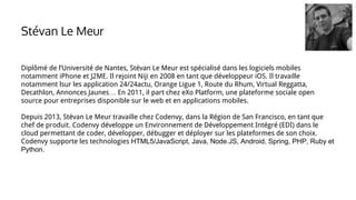 Diplômé de l’Université de Nantes, Stévan Le Meur est spécialisé dans les logiciels mobiles
notamment iPhone et J2ME. Il rejoint Niji en 2008 en tant que développeur iOS. Il travaille
notamment lsur les application 24/24actu, Orange Ligue 1, Route du Rhum, Virtual Reggatta,
Decathlon, Annonces Jaunes… En 2011, il part chez eXo Platform, une plateforme sociale open
source pour entreprises disponible sur le web et en applications mobiles.
Depuis 2013, Stévan Le Meur travaille chez Codenvy, dans la Région de San Francisco, en tant que
chef de produit. Codenvy développe un Environnement de Développement Intégré (EDI) dans le
cloud permettant de coder, développer, débugger et déployer sur les plateformes de son choix.
Codenvy supporte les technologies HTML5/JavaScript, Java, Node.JS, Android, Spring, PHP, Ruby et
Python.
Stévan Le Meur
 