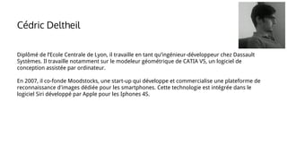 Diplômé de l’Ecole Centrale de Lyon, il travaille en tant qu’ingénieur-développeur chez Dassault
Systèmes. Il travaille notamment sur le modeleur géométrique de CATIA V5, un logiciel de
conception assistée par ordinateur.
En 2007, il co-fonde Moodstocks, une start-up qui développe et commercialise une plateforme de
reconnaissance d'images dédiée pour les smartphones. Cette technologie est intégrée dans le
logiciel Siri développé par Apple pour les Iphones 4S.
Cédric Deltheil
 