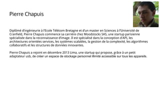 Diplômé d’ingénieurie à l’Ecole Télécom Bretagne et d’un master en Sciences à l’Université de
Cranfield, Pierre Chapuis commence sa carrière chez Moodstocks SAS, une startup parisienne
spécialisée dans la reconnaissance d’image. Il est spécialisé dans la conception d'API, les
architectures orientées services, les systèmes scalables, la gestion de la complexité, les algorithmes
collaboratifs et les structures de données innovantes.
Pierre Chapuis a rejoint en décembre 2013 Lima, une startup qui propose, grâce à un petit
adaptateur usb, de créer un espace de stockage personnel illimité accessible sur tous les appareils.
Pierre Chapuis
 