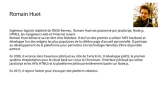 Ingénieur logiciel, diplômé de l’INSA Rennes, Romain Huet est passionné par JavaScript, Node.js,
HTML5, les navigateurs web et l’internet ouvert.
Romain Huet démarre sa carrière chez Netvibes. Il est l’un des premier a utiliser l’API Facebook et
développe l’un des widgets les plus populaires de la célèbre page d’accueil personnelle. Il participe
au développement de la plateforme pour permettre à la technologie Netvibes d’être disponible
partout.
En 2008, il se lance dans l’aventure Jolicloud au côté de Tariq Krim. Il développe JoliOS, le premier
système d’exploitation pour le cloud basé sur Linux et Chromium, l’interface Jolicloud qui utilise
JavaScript et les APIs HTML5 et la plateforme Jolicloud entièrement basée sur Node.js.
En 2013, il rejoint Twitter pour s’occuper des platform relations.
Romain Huet
 