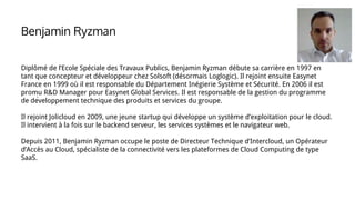 Diplômé de l’Ecole Spéciale des Travaux Publics, Benjamin Ryzman débute sa carrière en 1997 en
tant que concepteur et développeur chez Solsoft (désormais Loglogic). Il rejoint ensuite Easynet
France en 1999 où il est responsable du Département Inégierie Système et Sécurité. En 2006 il est
promu R&D Manager pour Easynet Global Services. Il est responsable de la gestion du programme
de développement technique des produits et services du groupe.
Il rejoint Jolicloud en 2009, une jeune startup qui développe un système d’exploitation pour le cloud.
Il intervient à la fois sur le backend serveur, les services systèmes et le navigateur web.
Depuis 2011, Benjamin Ryzman occupe le poste de Directeur Technique d’Intercloud, un Opérateur
d’Accès au Cloud, spécialiste de la connectivité vers les plateformes de Cloud Computing de type
SaaS.
Benjamin Ryzman
 