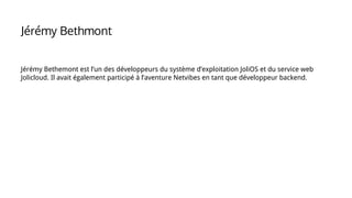 Jérémy Bethemont est l’un des développeurs du système d’exploitation JoliOS et du service web
Jolicloud. Il avait également participé à l’aventure Netvibes en tant que développeur backend.
Jérémy Bethmont
 