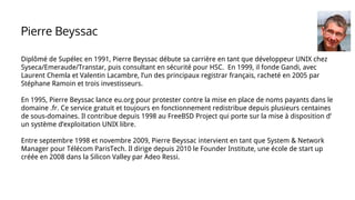 Diplômé de Supélec en 1991, Pierre Beyssac débute sa carrière en tant que développeur UNIX chez
Syseca/Emeraude/Transtar, puis consultant en sécurité pour HSC. En 1999, il fonde Gandi, avec
Laurent Chemla et Valentin Lacambre, l’un des principaux registrar français, racheté en 2005 par
Stéphane Ramoin et trois investisseurs.
En 1995, Pierre Beyssac lance eu.org pour protester contre la mise en place de noms payants dans le
domaine .fr. Ce service gratuit et toujours en fonctionnement redistribue depuis plusieurs centaines
de sous-domaines. Il contribue depuis 1998 au FreeBSD Project qui porte sur la mise à disposition d’
un système d’exploitation UNIX libre.
Entre septembre 1998 et novembre 2009, Pierre Beyssac intervient en tant que System & Network
Manager pour Télécom ParisTech. Il dirige depuis 2010 le Founder Institute, une école de start up
créée en 2008 dans la Silicon Valley par Adeo Ressi.
Pierre Beyssac
 
