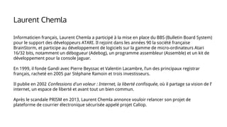 Informaticien français, Laurent Chemla a participé à la mise en place du BBS (Bulletin Board System)
pour le support des développeurs ATARI. Il rejoint dans les années 90 la société française
BrainStorm, et participe au développement de logiciels sur la gamme de micro-ordinateurs Atari
16/32 bits, notamment un débogueur (Adebog), un programme assembleur (Assemble) et un kit de
développement pour la console Jaguar.
En 1999, il fonde Gandi avec Pierre Beyssac et Valentin Lacambre, l’un des principaux registrar
français, racheté en 2005 par Stéphane Ramoin et trois investisseurs.
Il publie en 2002 Confessions d'un voleur : Internet, la liberté confisquée, où il partage sa vision de l’
internet, un espace de liberté et avant tout un bien commun.
Après le scandale PRISM en 2013, Laurent Chemla annonce vouloir relancer son projet de
plateforme de courrier électronique sécurisée appelé projet Caliop.
Laurent Chemla
 