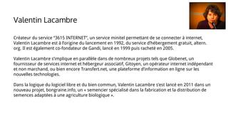Créateur du service “3615 INTERNET”, un service minitel permettant de se connecter à internet,
Valentin Lacambre est à l’origine du lancement en 1992, du service d’hébergement gratuit, altern.
org. Il est également co-fondateur de Gandi, lancé en 1999 puis racheté en 2005.
Valentin Lacambre s’implique en parallèle dans de nombreux projets tels que Globenet, un
fournisseur de services internet et hébergeur associatif, Gitoyen, un opérateur internet indépendant
et non marchand, ou bien encore Transfert.net, une plateforme d’information en ligne sur les
nouvelles technologies.
Dans la logique du logiciel libre et du bien commun, Valentin Lacambre s’est lancé en 2011 dans un
nouveau projet, bongraine.info, un « semencier spécialisé dans la fabrication et la distribution de
semences adaptées à une agriculture biologique ».
Valentin Lacambre
 