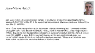 Jean-Marie Hullot
Jean-Marie Hullot est un informaticien français et créateur de programmes pour les plateformes
Macintosh, NeXTSTEP et Mac OS X, Il a aussi dirigé les équipes de développement pour iCal and iSync
pour Mac OS X (2002)3.
Après l'École Normale Supérieure et un doctorat en sciences informatiques à l'Université de Paris-
Orsay, Jean-Marie Hulot devient chercheur à l'INRIA, avant de rejoindre NeXT. Il est l'inspirateur de
l'iPhone d'Apple Inc dont il prépare le développement au sein d’une cellule secrète à Paris. Il occupe
entre 2001 et 2005 le poste de Directeur technique du service des Applications à Apple Inc.
Lorsqu'en 2005, Apple décide de centraliser les développements de l'iPhone aux États-Unis, Jean-
Marie Hullot, ne souhaitant pas quitter la France, démissionnera.
 