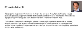 Titulaire d’un master en Informatique de l’Ecole des Mines de Paris, Romain Niccoli a occupé
plusieurs postes au département R&D de Microsoft aux Etats-Unis, où il a encadré d’importantes
équipes d’ingénieurs logiciels avant de sa lancer dans l’aventure Criteo en 2005.
Co-fondateur de Criteo, l’une des plus belles success story française de ces dernières années,
Romain Niccoli occupe le poste de Directeur technique. Il est responsable de l’ensemble de l’
architecture et du développement web de la société qui propose des solutions de ciblage publicitaire
personnalisé sur internet.
Romain Niccoli
 