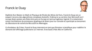 Diplômé d’un Master en Math et Physique de l’Ecole des Mines de Paris, Franck le Ouay est un
exepert reconnu des algorythmes complexes évolutifs. Il démarre sa carrière chez Microsoft où il
occupe divers postes aux Etats-Unis puis en Europe en tant qu’ingénieur logiciel. Il a notamment
conçu l'architecture du processeur graphique de divers jeux sur console et a participé au lancement
du laboratoire de recherche Microsoft en Allemagne.
Co-fondateur de Criteo, Franck le Ouay intervient en tant que Directeur scientifique pour redéfinir le
domaine de l’affichage publicitaire sur internet. Il est basé à Palo Alto en Californie.
Franck le Ouay
 
