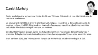 Daniel Marhely quitte les bancs de l’école dès 16 ans. Véritable Web addict, il crée dès 2005 le site de
rencontre lovelee.com.
Un an plus tard il a l’idée de créer le site Blogmusik.net pour répondre à la demande croissante de
musique en ligne. En 2007, Blogmusik.net deviendra Deezer.com, deuxième plateforme mondiale
spécialisée dans le streaming de musique sur internet.
Directeur technique de Deezer, Daniel Marhely est notamment responsable de l’architecture de l’
ensemble de la plateforme et du développement des divers supports d’écoute et de leurs interfaces.
Il fait partie en 2013, des 10 innovateurs français de moins de 35 ans sélectionnés par le MIT.
Daniel Marhely
 