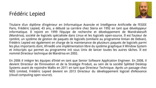 Titulaire d’un diplôme d’ingénieur en Informatique Avancée et Intelligence Artificielle de l’ESIEE
Paris, Frédéric Lepied, 43 ans, a débuté sa carrière chez Steria en 1992 en tant que développeur
informatique. Il rejoint en 1999 l’équipe de recherche et développement de Mandrakesoft
(Mandriva), société de logiciels spécialisée dans Linux et les logiciels open-source. Il est l’auteur de
rpmlint, un système de gestion de paquets de logiciels (similaire au programme lintian de Debian).
Frédéric Lepied est également en charge de la maintenance de plusieurs paquets de logiciels parmi
les plus importants dont, XFree86 une implémentation libre du système graphique X Window System
et initscripts qui permet au programme init sous Unix de lancer toutes les autres tâches. Il est
nommé Directeur technique de Mandriva en 2002.
En 2006 il intègre les équipes d’Intel en tant que Senior Software Application Engineer. En 2008, il
devient Directeur de l’Innovation et de la Stratégie Produit, au sein de la société Splitted Desktop
Systems avant de rejoindre Wallix en 2011 en tant que Directeur Technique. Après un passage chez
NDS Limited, Frédéric Lepied devient en 2013 Directeur du développement logiciel d’eNovance
(cloud computing open source).
Frédéric Lepied
 