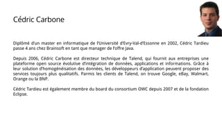 Cédric Carbone
Diplômé d’un master en informatique de l’Université d’Evry-Val-d’Essonne en 2002, Cédric Tardieu
passe 4 ans chez Brainsoft en tant que manager de l’offre Java.
Depuis 2006, Cédric Carbone est directeur technique de Talend, qui fournit aux entreprises une
plateforme open source évolutive d’intégration de données, applications et informations. Grâce à
leur solution d’homogénéisation des données, les développeurs d’application peuvent proposer des
services toujours plus qualitatifs. Parmis les clients de Talend, on trouve Google, eBay, Walmart,
Orange ou la BNP.
Cédric Tardieu est également membre du board du consortium OWC depuis 2007 et de la fondation
Eclipse.
 