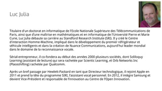 Titulaire d'un doctorat en informatique de l'Ecole Nationale Supérieure des Télécommunications de
Paris, ainsi que d’une maîtrise en mathématiques et en informatique de l'Université Pierre et Marie
Curie, Luc Julia débaute sa carrière au Standford Research Institute (SRI). Il y créé le Centre
d'interaction Homme-Machine, impliqué dans le développement du premier réfrigérateur et
véhicule intelligents et dans la création de Nuance Communications, aujourd'hui leader mondial
dans le domaine de la reconnaissance vocale.
Sérial-entrepreneur, il co-fondera au début des années 2000 plusieurs sociétés, dont Soliloquy
Learning (assistant de lecture) qui sera rachetée par Scientic Learning, et Orb Networks Inc
(Placeshifting) rachetée par Qualcomm.
Après un bref passage par Hewlett-Packard en tant que Directeur technologique, il rejoint Apple en
2011 et prend la tête du programme SIRI, l’assistant vocal personnel. En 2012, il intègre Samsung et
devient Vice-Président et responsable de l’innovation au Centre de l’Open Innovation.
Luc Julia
 