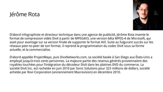 Jérôme Rota
D’abord infographiste et directeur technique dans une agence de publicité, Jérôme Rota invente le
format de compression vidéo DivX à partir de MPEG4V3, une version bêta MPEG-4 de Microsoft, qui
avait pour avantage sur sa version finale de supporter le format AVI. Suite au fulgurant succès sur les
réseaux peer-to-peer de son format, il reprend la programmation du codec DivX sous sa forme
actuelle, et la commercialise.
D’abord appelée ProjectMayo, puis DivxNetworks.com, sa société basée à San Diego aux États-Unis a
employé jusqu’à trois cents personnes. La majeure partie des revenus générés proviennaient des
royalties touchées pour l’intégration du décodeur DivX dans les platines DVD du commerce. La
société DivX Inc. est rachetée en juin 2010 par Sonic Solutions pour 323 millions de dollars, société
achetée par Rovi Corporation (anciennement Macrovision) en décembre 2010.
 