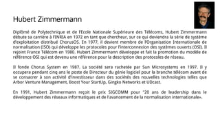 Diplômé de Polytechnique et de l’Ecole Nationale Supérieure des Télécoms, Hubert Zimmermann
débute sa carrière à l’INRIA en 1972 en tant que chercheur, sur ce qui deviendra la série de système
d’exploitation distribué ChorusOS. En 1977, il devient membre de l’Organisation Internationale de
normalisation (ISO) qui développe les protocoles pour l’interconnexion des systèmes ouverts (OSI). Il
rejoint France Télécom en 1980. Hubert Zimmermann développe et fait la promotion du modèle de
référence OSI qui est devenu une référence pour la description des protocoles de réseau.
Il fonde Chorus System en 1987. La société sera rachetée par Sun Microsystems en 1997. Il y
occupera pendant cinq ans le poste de Directeur du génie logiciel pour la branche télécom avant de
se consacrer à son activité d’investisseur dans des sociétés des nouvelles technologies telles que
Arbor Venture Management, Boost Your StartUp, Gingko Networks et UDcast.
En 1991, Hubert Zimmermann reçoit le prix SIGCOMM pour "20 ans de leadership dans le
développement des réseaux informatiques et de l'avancement de la normalisation internationale».
Hubert Zimmermann
 