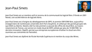 Jean-Paul Smets est un membre actif et reconnu de la communauté du logiciel libre. Il fonde en 2001
Nexidi, une société éditrice de logiciels libres.
Jean-Paul Smets est à l’origine du développement de ERP5, le premier ERP/CRM libre, aujourd’hui
enseigné dans de nombreuses universités dont Paris Dauphine, et utilisé par des grands groupes tels
que EADS ou Abertis. Nexidi a été l’un des premiers a poussé des offres de cloud libre, au travers
notamment de TioLive, une version en mode cloud de ERP5 utilisée par plus de 10 000 PME. Sa
dernière innovation, SlapOS, permet aux entreprises européennes d’utiliser le cloud sans être
soumises aux contraintes du PatriotAct.
Jean-Paul Smets est diplômé de l’Ecole Normale Supérieure et membre du corps des Mines.
Jean-Paul Smets
 