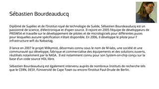 Diplômé de Supélec et de l’Institut royal de technologie de Suède, Sébastien Bourdeauducq est un
passionné de science, d’électronique et d’open source. Il rejoint en 2005 l’équipe de développeurs de
PRISM54 et travaille sur le développement de pilotes et de micrologiciels pour différentes puces
pour lesquelles aucune spécification n’était disponible. En 2006, il développe le pilote pour l’
infrastructure wifi du Nabaztag.
Il lance en 2007 le projet Milkymist, désormais connu sous le nom de M-labs, une société et une
communauté qui développe, fabrique et commercialise des équipements et des solutions ouverts,
réutilisés notamment par la NASA. Il est notamment connu pour son System-on-chip conçu sur la
base d’un code source HDL libre.
Sébastien Bourdeauducq est également intervenu auprès de nombreux Instituts de recherche tels
que le CERN, DESY, l’Université de Cape Town ou encore l’Institut Paul-Drude de Berlin.
Sébastien Bourdeauducq
 
