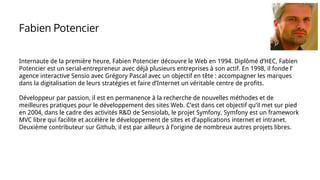 Internaute de la première heure, Fabien Potencier découvre le Web en 1994. Diplômé d’HEC, Fabien
Potencier est un serial-entrepreneur avec déjà plusieurs entreprises à son actif. En 1998, il fonde l’
agence interactive Sensio avec Grégory Pascal avec un objectif en tête : accompagner les marques
dans la digitalisation de leurs stratégies et faire d’Internet un véritable centre de profits.
Développeur par passion, il est en permanence à la recherche de nouvelles méthodes et de
meilleures pratiques pour le développement des sites Web. C’est dans cet objectif qu’il met sur pied
en 2004, dans le cadre des activités R&D de Sensiolab, le projet Symfony. Symfony est un framework
MVC libre qui facilite et accélère le développement de sites et d’applications internet et intranet.
Deuxième contributeur sur Github, il est par ailleurs à l’origine de nombreux autres projets libres.
Fabien Potencier
 