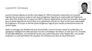 Laurent Cerveau débute sa carrière chez Apple en 1999 et intervient notamment sur la partie
logiciels des processeurs audio en tant que qu’ingénieur logiciel puis responsable de l’ingénierie
pour Mac OS X et Mac OS 9. Il rejoint en 2001 la division Applications en tant que directeur de projet
pour la partie logicielle de iCal et iSync et se spécialisera ensuite sur iSync en tant que responsable
de l’ingénierie. Il occupe un dernier poste d’ingénieur logiciel pour l’audio professionnel avant de
quitter Apple.
Après un passage chez Mobileo AG puis Visuamobile, Laurent Cerveau rejoint la société Plizy, un
agrégateur intelligent de vidéo lancé par l’un des co-fondateur de Deezer, en tant que CTO. Il monte
en paralèlle MMyneta, une société de conseil, puis quitte Plizy pour créer Nephorider, une société
proposant un outil permettant de visualiser son infrastructure dans le cloud d’Amazon.
Laurent Cerveau
 