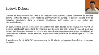 Ludovic Dubost
Diplômé de Polytechnique en 1990 et de Télécom Paris, Ludovic Dubost commence sa carrière
comme architecte logiciel pour Nestcape Communications Europe. Il devient ensuite CTO de
NetValue, spécialisée dans la mesure d’audience, qu’il quitta après son rachat par
Nielsen/NetRatings.
En 2004, Ludovic Dubost lance Xwiki, une plateforme open source écrite en Java, qui fournit un
système collaboratif permettant de répondre aux besoins des entreprises. Il répond ainsi aux
mêmes besoins qu’un intranet ou encore une base de documentation permettant d’améliorer les
collaborations internes comme externes. Aujourd’hui cette plateforme est téléchargée 30 000 fois
par mois.
Il a également fondé XWiki SAS, une entreprise de 35 salariés qui apporte des solutions et services
sur XWiki.
 