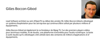 Gilles Boccon-Gibod
Lead Software architect au sein d’OpenTV au début des années 90, Gilles Boccon-Gibod a développé
un système d’exploitation pour les set-top-box qui continue d’être utilisé par plusieurs millions d’
équipements.
Gilles Boccon-Gibod est également le co-fondateur de Mpeg TV, l’un des premiers players vidéos
pour terminaux mobiles, et de Xaudio, une plateforme transmédia pour l’audio numérique. La boite
à outils Xaudio qu’il a développé a été utilisée dans des centaines de millions d’applications et d’
équipements.
 
