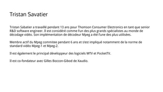 Tristan Sabatier a travaillé pendant 13 ans pour Thomson Consumer Electronics en tant que senior
R&D software engineer. Il est considéré comme l’un des plus grands spécialistes au monde de
décodage vidéo. Son implémentation de décodeur Mpeg a été l’une des plus utilisées.
Membre actif du Mpeg commitee pendant 6 ans et s’est impliqué notamment de la norme de
standard vidéo Mpeg-1 et Mpeg-2.
Il est également le principal développeur des logiciels MTV et PocketTV.
Il est co-fondateur avec Gilles Boccon-Gibod de Xaudio.
Tristan Savatier
 