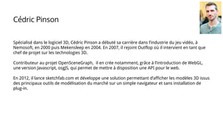 Spécialisé dans le logiciel 3D, Cédric Pinson a débuté sa carrière dans l’industrie du jeu vidéo, à
Nemosoft, en 2000 puis Mekensleep en 2004. En 2007, il rejoint Outflop où il intervient en tant que
chef de projet sur les technologies 3D.
Contributeur au projet OpenSceneGraph, il en crée notamment, grâce à l’introduction de WebGL,
une version Javascript, osgJS, qui permet de mettre à disposition une API pour le web.
En 2012, il lance sketchfab.com et développe une solution permettant d’afficher les modèles 3D issus
des principaux outils de modélisation du marché sur un simple navigateur et sans installation de
plug-in.
Cédric Pinson
 