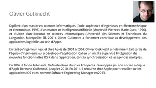 Diplômé d’un master en sciences informatiques (Ecole supérieure d’ingénieurs en électrotechnique
et électronique, 1996), d’un master en intelligence artificielle (Université Pierre et Marie Curie, 1996),
et titulaire d’un doctorat en sciences informatiques (Université des Sciences et Techniques du
Languedoc, Montpellier III, 2001), Olivier Gutknecht a fortement contribué au développement des
applications logicielles au sein d’Apple.
En tant qu’ingénieur logiciel chez Apple de 2001 à 2004, Olivier Gutknecht a notamment fait partie de
l’équipe d’ingénieurs qui a développé l’application iCal en un an. Il a supervisé l’intégration des
nouvelles fonctionnalités OS X dans l’application, dont la synchronisation et les agendas multiples.
En 2006, il fonde Fotonauts, l’infrastructure cloud de Fotopedia, développée par son ancien collègue
d’Apple Bertrand Guiheneuf, jusqu’en 2010. En 2011, il retourne chez Apple pour travailler sur les
applications iOS et est nommé Software Engineering Manager en 2013.
Olivier Gutknecht
 