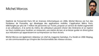 Michel Morcos
Diplômé de l’Université Paris VII en Sciences Informatiques en 2006, Michel Morcos est l’un des
fondateur de Presselite, qui développe des applications mobiles. L’application Métro Paris,
téléchargée par plus de 1 million de personnes sur iTunes, propose un service de réalité augmentée
à ses utilisateurs. A la sortie du métro, les utilisateurs peuvent choisir des itinéraires et se repérer
sur leurs mobiles pour localiser un restaurant, une station de taxi, et se laisser guider en direct grâce
aux indications qui apparaissent en surimpression sur leurs écrans.
Michel Morcos est également rédacteur en chef du magazine Gamekyo. Il a fondé en 2006 Weplug,
un site communautaire qui s’inspire des fonctionnalités des réseaux sociaux.
 