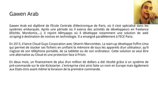 Gawen Arab
Gawen Arab est diplômé de l’Ecole Centrale d’électronique de Paris, où il s’est spécialisé dans les
systèmes embarqués. Après une période où il exerce des activités de développeurs en freelance
(Kitchbi, Mondomix,...), il rejoint Allmyapps où il développe notamment une solution de web
scraping à destination de novices en technologie. Il a enseigné parallèlement à l’ECE Paris.
En 2013, il lance Cloud Guys Corporation avec Séverin Marcombes. La start-up développe l’offre Lima
qui permet de stocker ses fichiers en unifiant la mémoire de tous les appareils d’un utilisateur, qu’il
s’agisse de son téléphone portable, de sa tablette ou de son ordinateur. Cette solution se veut être
une alternative au Cloud et une protection face à Prism.
En deux mois, un financement de plus d’un million de dollars a été récolté grâce à un système de
pré-commande sur le site Kickstarter. L’entreprise s’est ainsi faite un nom en Europe mais également
aux Etats-Unis avant même la livraison de la première commande.
 