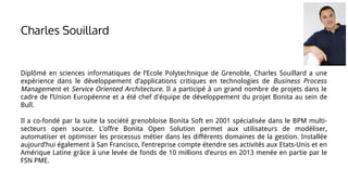 Charles Souillard
Diplômé en sciences informatiques de l’Ecole Polytechnique de Grenoble, Charles Souillard a une
expérience dans le développement d’applications critiques en technologies de Business Process
Management et Service Oriented Architecture. Il a participé à un grand nombre de projets dans le
cadre de l’Union Européenne et a été chef d'équipe de développement du projet Bonita au sein de
Bull.
Il a co-fondé par la suite la société grenobloise Bonita Soft en 2001 spécialisée dans le BPM multi-
secteurs open source. L’offre Bonita Open Solution permet aux utilisateurs de modéliser,
automatiser et optimiser les processus métier dans les différents domaines de la gestion. Installée
aujourd’hui également à San Francisco, l’entreprise compte étendre ses activités aux Etats-Unis et en
Amérique Latine grâce à une levée de fonds de 10 millions d’euros en 2013 menée en partie par le
FSN PME.
 