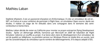 Diplômé d’Epitech, il est un passionné d’aviation et d’informatique. Il crée un simulateur de vol en .
NET. en France et a pour ambition de participer à Flight Gear, un simulateur Open source. Après ses
études, il réalise un stage de fin d’études dans une compagnie dans le domaine des semi-
conducteurs à Santa Clara.
Mathieu Laban décide de rester en Californie pour monter sa propre entreprise Flying Development
Studio. Après un démarrage difficile, l’annonce par Microsoft en 2009 de l’abandon de Flight
Simulator redonne un souffle au projet. il se lance alors dans le développement d’un simulateur de
vol de qualité sur téléphone. La première version sur Windows Phone se révèle être un succès, tant
par les caractéristiques du simulateur que le nombre de téléchargements. Il l’a depuis adapté à IOS.
Mathieu Laban
 