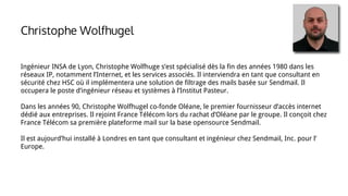 Ingénieur INSA de Lyon, Christophe Wolfhuge s’est spécialisé dès la fin des années 1980 dans les
réseaux IP, notamment l’Internet, et les services associés. Il interviendra en tant que consultant en
sécurité chez HSC où il implémentera une solution de filtrage des mails basée sur Sendmail. Il
occupera le poste d’ingénieur réseau et systèmes à l’Institut Pasteur.
Dans les années 90, Christophe Wolfhugel co-fonde Oléane, le premier fournisseur d’accès internet
dédié aux entreprises. Il rejoint France Télécom lors du rachat d’Oléane par le groupe. Il conçoit chez
France Télécom sa première plateforme mail sur la base opensource Sendmail.
Il est aujourd’hui installé à Londres en tant que consultant et ingénieur chez Sendmail, Inc. pour l’
Europe.
Christophe Wolfhugel
 