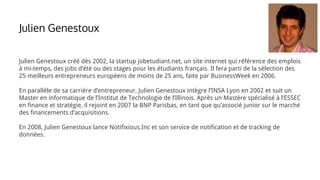 Julien Genestoux créé dès 2002, la startup jobetudiant.net, un site internet qui référence des emplois
à mi-temps, des jobs d’été ou des stages pour les étudiants français. Il fera parti de la sélection des
25 meilleurs entrepreneurs européens de moins de 25 ans, faite par BusinessWeek en 2006.
En parallèle de sa carrière d’entrepreneur, Julien Genestoux intègre l’INSA Lyon en 2002 et suit un
Master en informatique de l’Institut de Technologie de l’Illinois. Après un Mastère spécialisé à l’ESSEC
en finance et stratégie, il rejoint en 2007 la BNP Parisbas, en tant que qu’associé junior sur le marché
des financements d’acquisitions.
En 2008, Julien Genestoux lance Notifixious.Inc et son service de notification et de tracking de
données.
Julien Genestoux
 