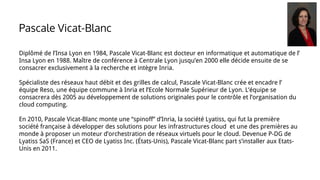 Diplômé de l’Insa Lyon en 1984, Pascale Vicat-Blanc est docteur en informatique et automatique de l’
Insa Lyon en 1988. Maître de conférence à Centrale Lyon jusqu’en 2000 elle décide ensuite de se
consacrer exclusivement à la recherche et intègre Inria.
Spécialiste des réseaux haut débit et des grilles de calcul, Pascale Vicat-Blanc crée et encadre l’
équipe Reso, une équipe commune à Inria et l’Ecole Normale Supérieur de Lyon. L’équipe se
consacrera dès 2005 au développement de solutions originales pour le contrôle et l’organisation du
cloud computing.
En 2010, Pascale Vicat-Blanc monte une “spinoff” d’Inria, la société Lyatiss, qui fut la première
société française à développer des solutions pour les infrastructures cloud et une des premières au
monde à proposer un moteur d’orchestration de réseaux virtuels pour le cloud. Devenue P-DG de
Lyatiss SaS (France) et CEO de Lyatiss Inc. (États-Unis), Pascale Vicat-Blanc part s’installer aux Etats-
Unis en 2011.
Pascale Vicat-Blanc
 