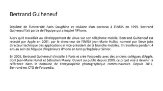 Diplômé de l’Université Paris Dauphine et titulaire d’un doctorat à l’INRIA en 1999, Bertrand
Guiheneuf fait partie de l’équipe qui a inspiré l’iPhone.
Alors qu’il travaillait au développement de Linux sur son téléphone mobile, Bertrand Guiheneuf est
recruté par Apple en 2001, par le chercheur de l’INRIA Jean-Marie Hullot, nommé par Steve Jobs
directeur technique des applications et vice-président de la branche mobiles. Il travaillera pendant 4
ans au sein de l’équipe d’ingénieurs iPhone en tant qu’Ingénieur Sénior.
En 2005, Bertrand Guiheneuf s’installe à Paris et crée Fotopedia avec des anciens collègues d’Apple,
dont Jean-Marie Hullot et Sébastien Maury. Ouvert au public depuis 2009, ce projet vise à devenir la
référence dans le domaine de l’encyclopédie photographique communautaire. Depuis 2012,
Bertrand est CTO de Fotopedia.
Bertrand Guiheneuf
 