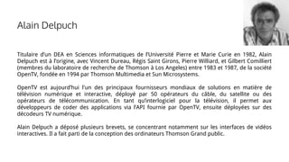 Alain Delpuch
Titulaire d’un DEA en Sciences informatiques de l’Université Pierre et Marie Curie en 1982, Alain
Delpuch est à l’origine, avec Vincent Dureau, Régis Saint Girons, Pierre Williard, et Gilbert Comilliert
(membres du laboratoire de recherche de Thomson à Los Angeles) entre 1983 et 1987, de la société
OpenTV, fondée en 1994 par Thomson Multimedia et Sun Microsystems.
OpenTV est aujourd’hui l'un des principaux fournisseurs mondiaux de solutions en matière de
télévision numérique et interactive, déployé par 50 opérateurs du câble, du satellite ou des
opérateurs de télécommunication. En tant qu’interlogiciel pour la télévision, il permet aux
développeurs de coder des applications via l’API fournie par OpenTV, ensuite déployées sur des
décodeurs TV numérique.
Alain Delpuch a déposé plusieurs brevets, se concentrant notamment sur les interfaces de vidéos
interactives. Il a fait parti de la conception des ordinateurs Thomson Grand public.
 