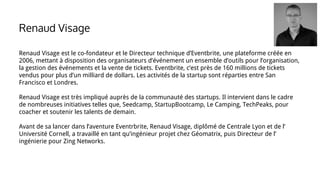 Renaud Visage est le co-fondateur et le Directeur technique d’Eventbrite, une plateforme créée en
2006, mettant à disposition des organisateurs d’événement un ensemble d’outils pour l’organisation,
la gestion des événements et la vente de tickets. Eventbrite, c’est près de 160 millions de tickets
vendus pour plus d’un milliard de dollars. Les activités de la startup sont réparties entre San
Francisco et Londres.
Renaud Visage est très impliqué auprès de la communauté des startups. Il intervient dans le cadre
de nombreuses initiatives telles que, Seedcamp, StartupBootcamp, Le Camping, TechPeaks, pour
coacher et soutenir les talents de demain.
Avant de sa lancer dans l’aventure Eventrbrite, Renaud Visage, diplômé de Centrale Lyon et de l’
Université Cornell, a travaillé en tant qu’ingénieur projet chez Géomatrix, puis Directeur de l’
ingénierie pour Zing Networks.
Renaud Visage
 