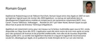 Diplômé de Polytechnique et de Télécom ParisTech, Romain Goyet entre chez Apple en 2007 en tant
qu’ingénieur logiciel avant de monter dès 2009 Applidium. La startup est spécialisée dans le
développement d’applications mobiles et compte parmi ses partenaires notamment RATP, Vinci,
Canal+, France Télévision, Volkswagen… Racheté en 2011 par Faber Novel, Romain Gayet occupe
désormais le poste de Directeur Technique d’Applidium.
Applidium est notamment connu pour ses travaux sur le lecteur multimédia open source VLC, rendu
disponible sur l’App Store dès 2010. L’application avait été retiré moins de trois mois après sa sortie
pour des questions de licences et de propriété intellectuelle, mais elle est de nouveau disponible
depuis juillet 2013. La société s’est également illustrée en craquant le logiciel de reconnaissance
vocale Siri, développé par Apple, et en publiant le mode d’emploi de Siri sur son site internet.
Romain Goyet
 