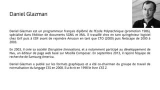 Daniel Glazman
Daniel Glazman est un programmeur français diplômé de l’Ecole Polytechnique (promotion 1986),
spécialisé dans l’édition de documents SGML et XML. Il travaillé chez en tant qu’ingénieur logiciel
chez Grif puis à EDF avant de rejoindre Amazon en tant que CTO (2000) puis Netscape de 2000 à
2003.
En 2003, il crée sa société Disruptive Innovations, et a notamment participé au développement de
Nvu, un éditeur de page web basé sur Mozilla Composer. En septembre 2013, il rejoint l’équipe de
recherche de Samsung America.
Daniel Glazman a publié sur les formats graphiques et a été co-chairman du groupe de travail de
normalisation du langage CSS en 2008. Il a écrit en 1998 le livre CSS 2.
 