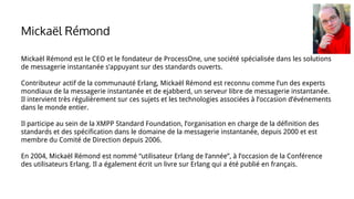 Mickaël Rémond est le CEO et le fondateur de ProcessOne, une société spécialisée dans les solutions
de messagerie instantanée s’appuyant sur des standards ouverts.
Contributeur actif de la communauté Erlang, Mickaël Rémond est reconnu comme l’un des experts
mondiaux de la messagerie instantanée et de ejabberd, un serveur libre de messagerie instantanée.
Il intervient très régulièrement sur ces sujets et les technologies associées à l’occasion d’événements
dans le monde entier.
Il participe au sein de la XMPP Standard Foundation, l’organisation en charge de la définition des
standards et des spécification dans le domaine de la messagerie instantanée, depuis 2000 et est
membre du Comité de Direction depuis 2006.
En 2004, Mickaël Rémond est nommé “utilisateur Erlang de l’année”, à l’occasion de la Conférence
des utilisateurs Erlang. Il a également écrit un livre sur Erlang qui a été publié en français.
Mickaël Rémond
 