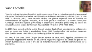 Yann Lechelle est ingénieur logiciel et serial entrepreneur. Il est le cofondateur et directeur général
d’AppsFire. Diplômé d’une licence en informatique de l’American University of Paris (1993) et d’un
MBA à l’INSEAD (2001), Yann Lechelle détient une grande expertise dans le domaine du
développement de logiciels innovants, et ce dans plusieurs domaines : le dessin animé pour
Cambridge Animation System (1994-1995) et Dreamworks animation (1995-1996) ou encore les
services financiers au sein de Thomsom Reuters (1993-1994) et de SPNC (1996-2000).
En 2001, Yann Lechelle crée la société Etheryl, solution SaaS offrant une plateforme collaborative
pour les entreprises, écoles, et associations. Depuis 2008, Yann Lechelle a créé plusieurs enteprises,
dont KickyourApp en 2008, solution de marketing mobile sur application.
En 2009, il crée avec Ouriel Ohayon (ancien éditeur de TechCrunch) AppsFire, plateforme de
promotion d’applications mobiles iOS et Androïd. Aujourd’hui AppsFire est utilisé par plus de 1,5
million d’utilisateurs par jours et près de 1,5 milliards d’applications ont été recommandées par la
plateforme.
Yann Lechelle
 