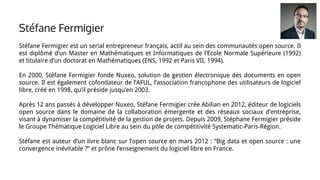 Stéfane Fermigier est un serial entrepreneur français, actif au sein des communautés open source. Il
est diplômé d’un Master en Mathématiques et Informatiques de l’Ecole Normale Supérieure (1992)
et titulaire d’un doctorat en Mathématiques (ENS, 1992 et Paris VII, 1994).
En 2000, Stéfane Fermigier fonde Nuxeo, solution de gestion électronique des documents en open
source. Il est également cofondateur de l’AFUL, l’association francophone des utilisateurs de logiciel
libre, créé en 1998, qu’il préside jusqu’en 2003.
Après 12 ans passés à développer Nuxeo, Stéfane Fermigier crée Abilian en 2012, éditeur de logiciels
open source dans le domaine de la collaboration émergente et des réseaux sociaux d’entreprise,
visant à dynamiser la compétitivité de la gestion de projets. Depuis 2009, Stéphane Fermigier préside
le Groupe Thématique Logiciel Libre au sein du pôle de compétitivité Systematic-Paris-Région.
Stéfane est auteur d’un livre blanc sur l’open source en mars 2012 : “Big data et open source : une
convergence inévitable ?” et prône l’enseignement du logiciel libre en France.
Stéfane Fermigier
 