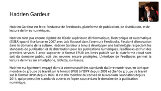 Hadrien Gardeur est le co-fondateur de Feedbooks, plateforme de publication, de distribution, et de
lecture de livres numériques.
Hadrien n’est pas encore dipômé de l’Ecole supérieure d’Informatique, Electronique et Automatique
(ESIEA) quand il se lance en 2007 avec Loïc Roussel dans l’aventure Feedbooks. Passioné d’innovation
dans le domaine de la culture, Hadrien Gardeur a tenu à développer une technologie respectant les
standards de publication et de distribution pour les publications numériques. Feedbooks est l’un des
premiers services à avoir supporter le format EPUB Les livres publiés sur la plateforme cloud sont
soit du domaine public, soit des oeuvres encore protégées. L’interface de Feedbooks permet la
lecture de livres sur smartphone, tablette, ou liseuse.
Hadrien est également engagé dans la communauté des standards du livre numérique, en tant que
membre du groupe de travail sur le format EPUB à l’IDPF depuis 2008 et chef du groupe de travail
sur le format OPDS depuis 1009. Il est efin membre du conseil de la Readium Foundation depuis
2014, qui promeut les standards ouverts et l’open source dans le domaine de la publication
numérique.
Hadrien Gardeur
 
