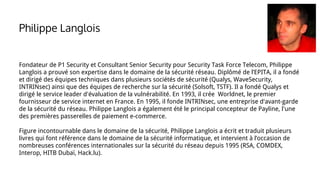 Fondateur de P1 Security et Consultant Senior Security pour Security Task Force Telecom, Philippe
Langlois a prouvé son expertise dans le domaine de la sécurité réseau. Diplômé de l’EPITA, il a fondé
et dirigé des équipes techniques dans plusieurs sociétés de sécurité (Qualys, WaveSecurity,
INTRINsec) ainsi que des équipes de recherche sur la sécurité (Solsoft, TSTF). Il a fondé Qualys et
dirigé le service leader d'évaluation de la vulnérabilité. En 1993, il crée Worldnet, le premier
fournisseur de service internet en France. En 1995, il fonde INTRINsec, une entreprise d'avant-garde
de la sécurité du réseau. Philippe Langlois a également été le principal concepteur de Payline, l'une
des premières passerelles de paiement e-commerce.
Figure incontournable dans le domaine de la sécurité, Philippe Langlois a écrit et traduit plusieurs
livres qui font référence dans le domaine de la sécurité informatique, et intervient à l’occasion de
nombreuses conférences internationales sur la sécurité du réseau depuis 1995 (RSA, COMDEX,
Interop, HITB Dubaï, Hack.lu).
Philippe Langlois
 