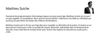 Passionné de programmation informatique depuis son plus jeune âge, Matthieu Suiche est ce que l’
on peut appeler un autodidacte. Alors qu’il est encore lycéen, il découvre une faille sur Windows qui
aurait pu lui permettre de hacker des millions d’ordinateurs.
Matthieu Suiche part à 20 ans aux Pays-Bas pour travailler au Ministère de la Justice. Il revient un an
plus tard en France pour créer sa société de conseil, Moonsols, spécialisée dans le domaine de la
sécurité. Il est invité dans le monde entier pour former des experts en sécurité aux outils qu’il a
créés.
Matthieu Suiche
 