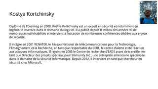 Diplômé de l’Ensimag en 2000, Kostya Kortchinsky est un expert en sécurité et notamment en
ingénierie inversée dans le domaine du logiciel. Il a publié depuis le milieu des années 90 de
nombreuses vulnérabilités et intervient à l’occasion de nombreuses conférences dédiées aux enjeux
de sécurité.
Il intègre en 2001 RENATER, le Réseau National de télécommunications pour la Technologie,
l'Enseignement et la Recherche, en tant que responsable du CERT, le centre d’alerte et de réaction
aux attaques informatiques. Il rejoint en 2005 le Centre de recherche d’EADS avant de travailler en
tant que Directeur des projets spéciaux pour Immunity Inc., une entreprise américaine spécialisée
dans le domaine de la sécurité informatique. Depuis 2012, il intervient en tant que chercheur en
sécurité chez Microsoft.
Kostya Kortchinsky
 